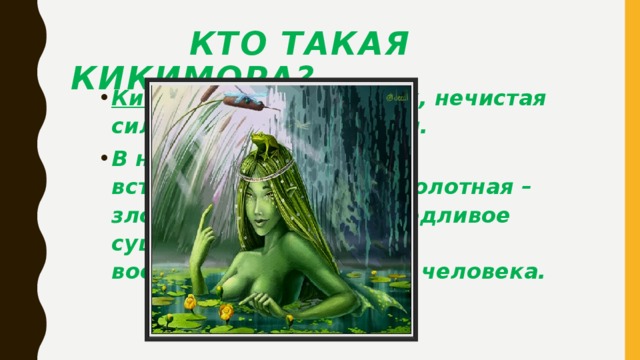 Кто такая кикимора? Кикимора – это злой дух, нечистая сила в женском обличии. В народных преданиях встречается кикимора болотная – злое, коварное, привередливое существо, созданное воображением русского человека.