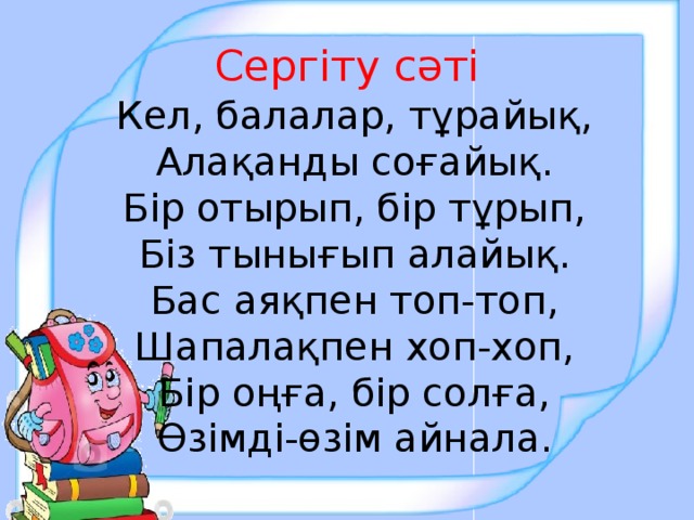 Сергіту сәті Кел, балалар, тұрайық, Алақанды соғайық. Бір отырып, бір тұрып, Біз тынығып алайық. Бас аяқпен топ-топ, Шапалақпен хоп-хоп, Бір оңға, бір солға, Өзімді-өзім айнала.