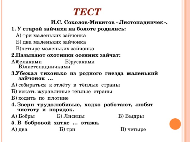 ТЕСТ                             И.С. Соколов-Микитов «Листопадничек». 1. У старой зайчихи на болоте родились:     А) три маленьких зайчонка           Б) два маленьких зайчонка             В)четыре маленьких зайчонка 2.Называют охотники осенних зайчат: А)беляками                Б)русаками                      В)листопадничками 3.Убежал  тихонько  из  родного  гнезда  маленький  зайчонок  … А) собираться  к отлёту  в  тёплые  страны Б) искать журавлиные тёплые  страны В) ходить  по  плотине 4.   Звери  трудолюбивые,  ходко  работают,  любят чистоту  и  порядок. А) Бобры               Б) Лисицы                       В) Выдры 5 .  В  бобровой  хатке  …  этажа. А) два                      Б) три                               В) четыре