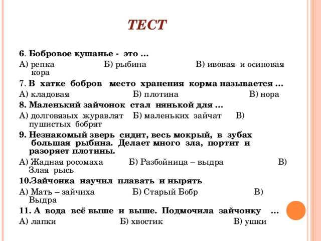 ТЕСТ                             6 .  Бобровое кушанье -  это … А) репка                     Б) рыбина                     В) ивовая  и осиновая  кора 7.  В  хатке  бобров   место  хранения  корма называется … А) кладовая                           Б) плотина                              В) нора 8.   Маленький зайчонок  стал  нянькой для … А) долговязых  журавлят    Б) маленьких  зайчат      В) пушистых  бобрят 9.   Незнакомый зверь  сидит, весь мокрый,  в  зубах  большая  рыбина.  Делает много  зла,  портит  и разоряет плотины. А) Жадная росомаха           Б) Разбойница – выдра                       В) Злая  рысь 10.Зайчонка  научил  плавать  и нырять А) Мать – зайчиха                Б) Старый Бобр                        В) Выдра 11.   А  вода  всё выше  и  выше.  Подмочила  зайчонку    … А) лапки                           Б) хвостик                              В) ушки