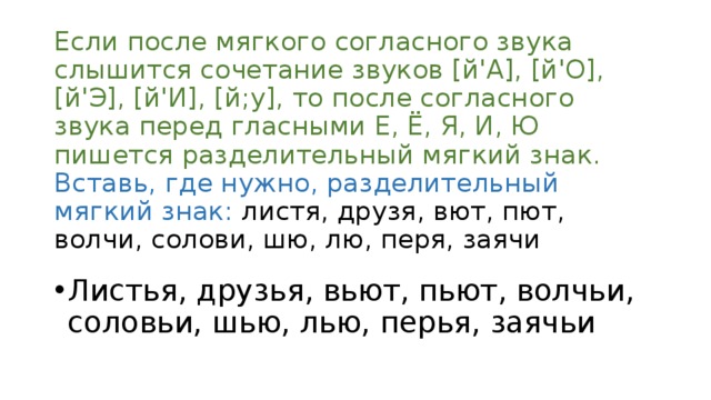 Если после мягкого согласного звука слышится сочетание звуков [й'А], [й'О], [й'Э], [й'И], [й;у], то после согласного звука перед гласными Е, Ё, Я, И, Ю пишется разделительный мягкий знак. Вставь, где нужно, разделительный мягкий знак: листя, друзя, вют, пют, волчи, солови, шю, лю, перя, заячи