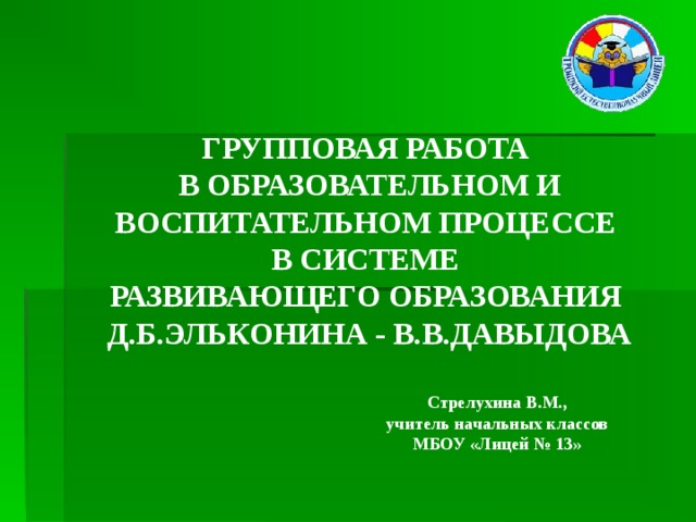 ГРУППОВАЯ РАБОТА  В ОБРАЗОВАТЕЛЬНОМ И ВОСПИТАТЕЛЬНОМ ПРОЦЕССЕ  В СИСТЕМЕ  РАЗВИВАЮЩЕГО ОБРАЗОВАНИЯ  Д.Б.ЭЛЬКОНИНА - В.В.ДАВЫДОВА Стрелухина В.М., учитель начальных классов МБОУ «Лицей № 13»