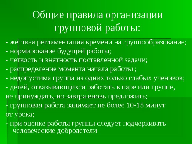 Общие правила организации групповой работы: - жесткая регламентация времени на группообразование; - нормирование будущей работы; - четкость и внятность поставленной задачи; - распределение момента начала работы ; - недопустима группа из одних только слабых учеников; - детей, отказывающихся работать в паре или группе, не принуждать, но завтра вновь предложить; - групповая работа занимает не более 10-15 минут от урока; - при оценке работы группы следует подчеркивать человеческие добродетели