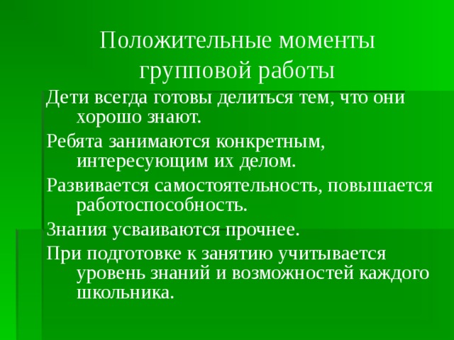 Положительные моменты групповой работы Дети всегда готовы делиться тем, что они хорошо знают. Ребята занимаются конкретным, интересующим их делом. Развивается самостоятельность, повышается работоспособность. Знания усваиваются прочнее. При подготовке к занятию учитывается уровень знаний и возможностей каждого школьника.