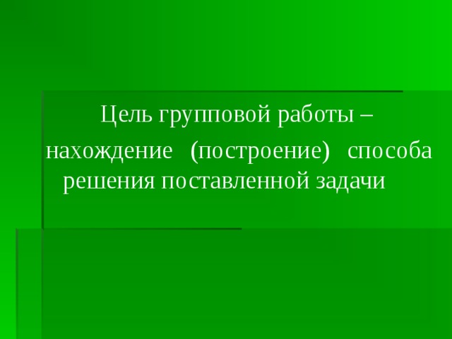 Цель групповой работы – нахождение (построение) способа решения поставленной задачи