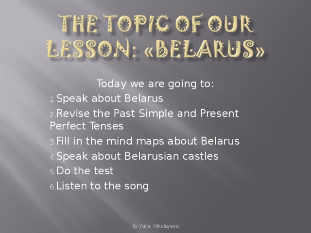 Today we are going to : Speak about Belarus Revise the Past Simple and Present Perfect Tenses Fill in the mind maps about Belarus Speak about Belarusian castles Do the test Listen to the song  by Yulia Nikolayeva