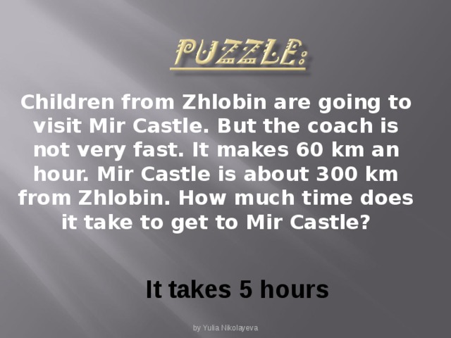 Children from Zhlobin are going to visit Mir Castle. But the coach is not very fast. It makes 60 km an hour. Mir Castle is about 300 km from Zhlobin. How much time does it take to get to Mir Castle? It takes 5 hours by Yulia Nikolayeva
