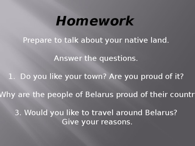Homework Prepare to talk about your native land. Answer the questions. 1. Do you like your town? Are you proud of it? 2. Why are the people of Belarus proud of their country? 3. Would you like to travel around Belarus?  Give your reasons.