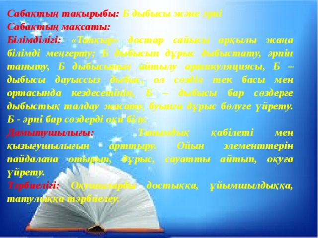 Сабақтың тақырыбы: Б дыбысы және әрпі Сабақтың мақсаты: Білімділігі: «Тапқыр» достар сайысы арқылы жаңа білімді меңгерту; Б дыбысын дұрыс дыбыстату, әрпін таныту, Б дыбысының айтылу артикуляциясы, Б – дыбысы дауыссыз дыбыс, ол сөздің тек басы мен ортасында кездесетінін, Б – дыбысы бар сөздерге дыбыстық талдау жасату, буынға дұрыс бөлуге үйрету. Б - әрпі бар сөздерді оқи білу. Дамытушылығы: Танымдық қабілеті мен қызығушылығын арттыру. Ойын элементтерін пайдалана отырып, дұрыс, сауатты айтып, оқуға үйрету. Тәрбиелігі: Оқушыларды достыққа, ұйымшылдыққа, татулыққа тәрбиелеу.