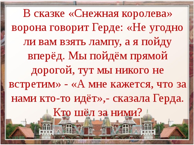 В сказке «Снежная королева» ворона говорит Герде: «Не угодно ли вам взять лампу, а я пойду вперёд. Мы пойдём прямой дорогой, тут мы никого не встретим» - «А мне кажется, что за нами кто-то идёт»,- сказала Герда. Кто шёл за ними?