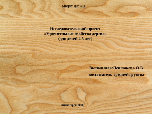 МБДОУ Д/С №18 Исследовательский проект  «Удивительные свойства дерева»  (для детей 4-5 лет)      Выполнила:Левшакова О.В. воспитатель средней группы Дивногорск 2018