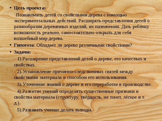 Цель проекта:  Познакомить детей со свойствами дерева с помощью экспериментальных действий. Расширять представления детей о разнообразии деревянных изделий, их назначении. Дать ребёнку возможность реально, самостоятельно открыть для себя  волшебный мир дерева. Гипотеза : Обладает ли дерево различными свойствами? Задачи: