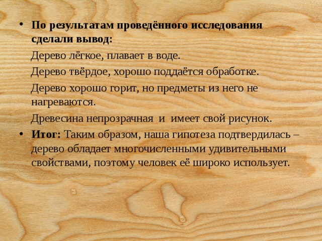 По результатам проведённого исследования сделали вывод:  Дерево лёгкое, плавает в воде.  Дерево твёрдое, хорошо поддаётся обработке.  Дерево хорошо горит, но предметы из него не нагреваются.  Древесина непрозрачная  и  имеет свой рисунок. Итог:  Таким образом, наша гипотеза подтвердилась – дерево обладает многочисленными удивительными свойствами, поэтому человек её широко использует.