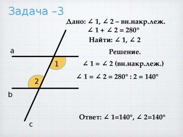 Задача –3 Дано: ∠ 1, ∠ 2 – вн.накр.леж. ∠ 1 + ∠ 2 = 280° Найти: ∠ 1, ∠ 2 а Решение. ∠ 1 = ∠ 2 (вн.накр.леж.) 1 ∠ 1 = ∠ 2 = 280° : 2 = 140° 2 b Ответ: ∠ 1=140°, ∠ 2=140° с