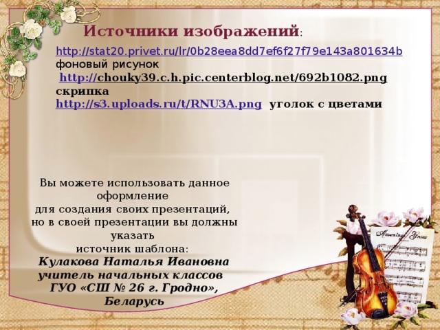 Источники изображений : http://stat20.privet.ru/lr/0b28eea8dd7ef6f27f79e143a801634b  фоновый рисунок  http:// chouky39.c.h.pic.centerblog.net/692b1082.png  скрипка http://s3.uploads.ru/t/RNU3A.png  уголок с цветами Вы можете использовать данное оформление для создания своих презентаций, но в своей презентации вы должны указать источник шаблона: Кулакова Наталья Ивановна учитель начальных классов ГУО «СШ № 26 г. Гродно», Беларусь