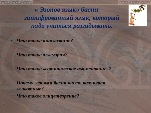 « Эзопов язык» басни – зашифрованный язык, который надо учиться разгадывать.  Что такое иносказание?  Что такое аллегория?  Что такое «сатирическое высмеивание»?  Почему героями басни часто являются животные? Что такое олицетворение?