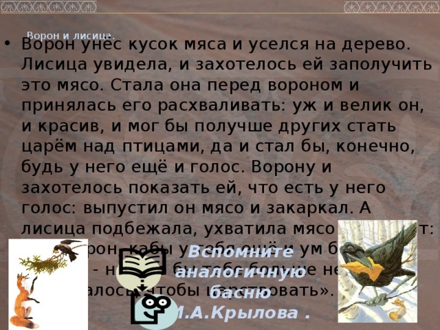 Ворон и лисица.      Ворон унёс кусок мяса и уселся на дерево. Лисица увидела, и захотелось ей заполучить это мясо. Стала она перед вороном и принялась его расхваливать: уж и велик он, и красив, и мог бы получше других стать царём над птицами, да и стал бы, конечно, будь у него ещё и голос. Ворону и захотелось показать ей, что есть у него голос: выпустил он мясо и закаркал. А лисица подбежала, ухватила мясо и говорит: «Эх, ворон, кабы у тебя ещё и ум был в голове, - ничего бы тебе больше не требовалось, чтобы царствовать».   Вспомните аналогичную басню И.А.Крылова .