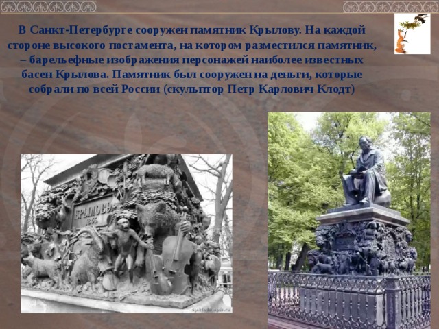 В Санкт-Петербурге сооружен памятник Крылову. На каждой стороне высокого постамента, на котором разместился памятник, – барельефные изображения персонажей наиболее известных басен Крылова. Памятник был сооружен на деньги, которые собрали по всей России (скульптор Петр Карлович Клодт)