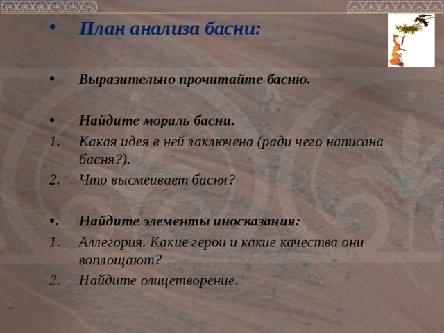 План анализа басни:  Выразительно прочитайте басню.  Найдите мораль басни. Какая идея в ней заключена (ради чего написана басня?). Что высмеивает басня?  Найдите элементы иносказания: Аллегория. Какие герои и какие качества они воплощают? Найдите олицетворение.