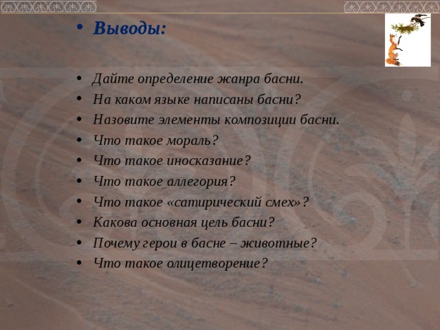 Выводы:  Дайте определение жанра басни. На каком языке написаны басни? Назовите элементы композиции басни. Что такое мораль? Что такое иносказание? Что такое аллегория? Что такое «сатирический смех»? Какова основная цель басни? Почему герои в басне – животные? Что такое олицетворение?