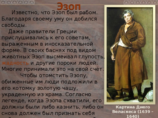 Известно, что Эзоп был рабом. Благодаря своему уму он добился свободы.  Даже правители Греции прислушивались к его советам, выраженным в иносказательной форме. В своих баснях под видом животных Эзоп высмеивал глупость, жадность и другие пороки людей. Многие принимали это на свой счёт.  Чтобы отомстить Эзопу, обиженные им люди подложили в его котомку золотую чашу, украденную из храма. Согласно легенде, когда Эзопа схватили, его должны были либо казнить, либо он снова должен был признать себя рабом – и тогда хозяин уплатил бы штраф, а Эзоп сохранил бы жизнь.  Эзоп не захотел терять свободу и выбрал смерть свободного человека. Картина Диего Веласкеса (1639 – 1640)