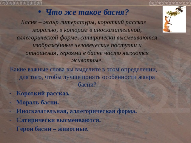 Что же такое басня? Басня – жанр литературы, короткий рассказ моралью, в котором в иносказательной, аллегорической форме, сатирически высмеиваются изображённые человеческие поступки и отношения, героями в басне часто являются животные. Какие важные слова вы выделите в этом определении, для того, чтобы лучше понять особенности жанра басни? Короткий рассказ. Мораль басни. Иносказательная, аллегорическая форма. Сатирически высмеиваются. Герои басни – животные.