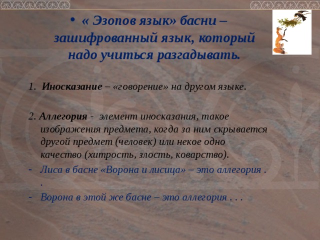 « Эзопов язык» басни – зашифрованный язык, который надо учиться разгадывать.  1. Иносказание – «говорение» на другом языке.  2. Аллегория - элемент иносказания, такое изображения предмета, когда за ним скрывается другой предмет (человек) или некое одно качество (хитрость, злость, коварство). Лиса в басне «Ворона и лисица» – это аллегория . . Ворона в этой же басне – это аллегория . . .