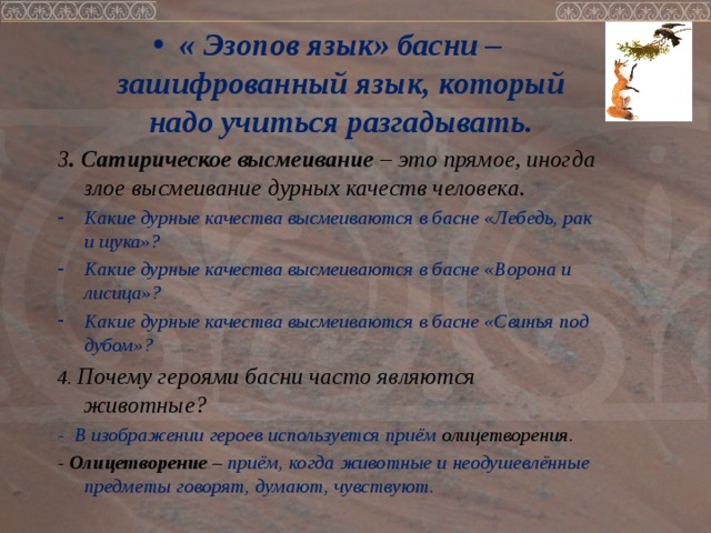 « Эзопов язык» басни – зашифрованный язык, который надо учиться разгадывать. 3 . Сатирическое высмеивание – это прямое, иногда злое высмеивание дурных качеств человека. Какие дурные качества высмеиваются в басне «Лебедь, рак и щука»? Какие дурные качества высмеиваются в басне «Ворона и лисица»? Какие дурные качества высмеиваются в басне «Свинья под дубом»?