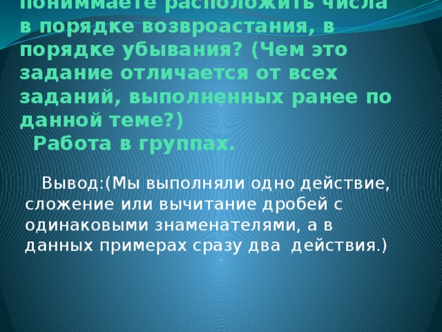 № 1017 Стр.158 Как вы пониммаете расположить числа в порядке возвроастания, в порядке убывания? (Чем это задание отличается от всех заданий, выполненных ранее по данной теме?)  Работа в группах.  Вывод:(Мы выполняли одно действие, сложение или вычитание дробей с одинаковыми знаменателями, а в данных примерах сразу два действия.)