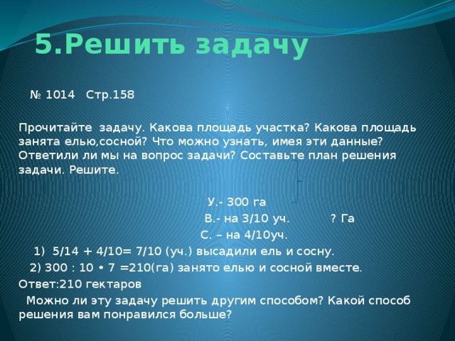 5.Решить задачу № 1014 Стр.158 Прочитайте задачу. Какова площадь участка? Какова площадь занята елью,сосной? Что можно узнать, имея эти данные? Ответили ли мы на вопрос задачи? Составьте план решения задачи. Решите.  У.- 300 га  В.- на 3/10 уч. ? Га  С. – на 4/10уч.  1) 5/14 + 4/10= 7/10 (уч.) высадили ель и сосну.  2) 300 : 10 • 7 =210(га) занято елью и сосной вместе. Ответ:210 гектаров  Можно ли эту задачу решить другим способом? Какой способ решения вам понравился больше?