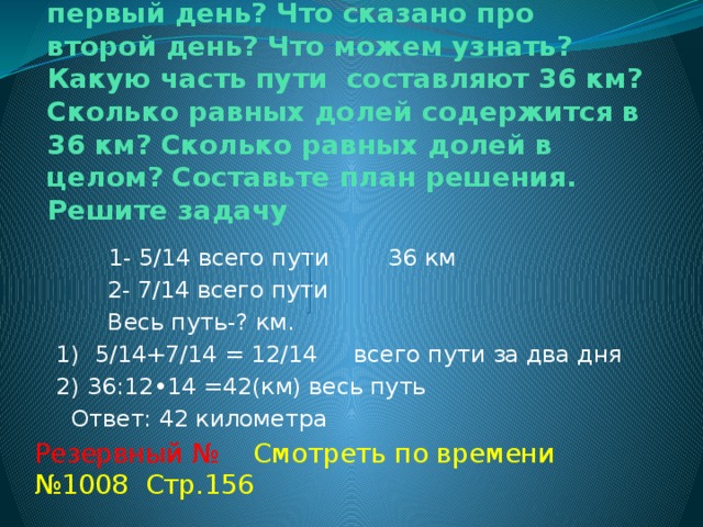 № 1020 Стр.58  Прочитайте задачу. Что сказано про первый день? Что сказано про второй день? Что можем узнать? Какую часть пути составляют 36 км? Сколько равных долей содержится в 36 км? Сколько равных долей в целом? Составьте план решения. Решите задачу  1- 5/14 всего пути 36 км  2- 7/14 всего пути  Весь путь-? км.  1) 5/14+7/14 = 12/14 всего пути за два дня  2) 36:12•14 =42(км) весь путь  Ответ: 42 километра Резервный № Смотреть по времени №1008 Стр.156