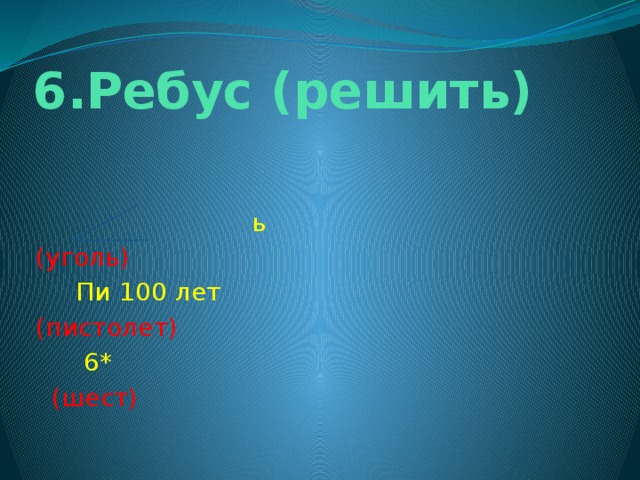 6.Ребус (решить)   ь (уголь)  Пи 100 лет (пистолет)  6*  (шест)