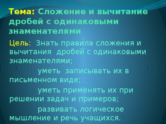 Тема: Сложение и вычитание дробей с одинаковыми знаменателями Цель:  Знать правила сложения и вычитания дробей с одинаковыми знаменателями;  уметь записывать их в письменном виде;  уметь применять их при решении задач и примеров;  развивать логическое мышление и речь учащихся.