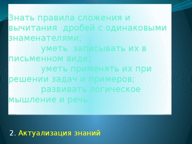 Знать правила сложения и вычитания дробей с одинаковыми знаменателями;  уметь записывать их в письменном виде;  уметь применять их при решении задач и примеров;  развивать логическое мышление и речь.   2. Актуализация знаний