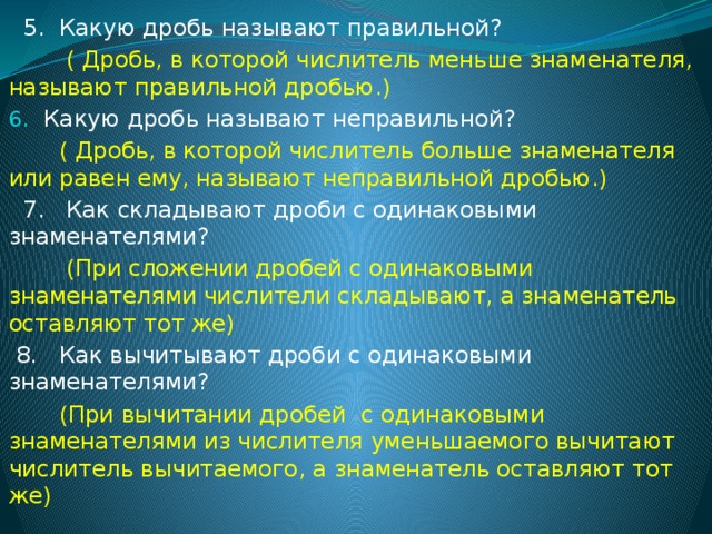 5. Какую дробь называют правильной?  ( Дробь, в которой числитель меньше знаменателя, называют правильной дробью.) Какую дробь называют неправильной?  ( Дробь, в которой числитель больше знаменателя или равен ему, называют неправильной дробью.)  7. Как складывают дроби с одинаковыми знаменателями?  (При сложении дробей с одинаковыми знаменателями числители складывают, а знаменатель оставляют тот же)  8. Как вычитывают дроби с одинаковыми знаменателями?  (При вычитании дробей с одинаковыми знаменателями из числителя уменьшаемого вычитают числитель вычитаемого, а знаменатель оставляют тот же)