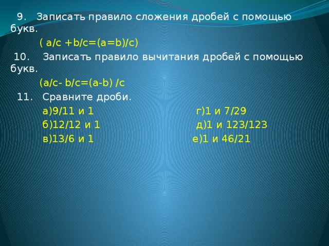 9. Записать правило сложения дробей с помощью букв.  ( a/c +b/c=(a=b)/c)  10. Записать правило вычитания дробей с помощью букв.  (a/c- b/c=(a-b) /c  11. Сравните дроби.  а)9/11 и 1 г)1 и 7/29  б)12/12 и 1 д)1 и 123/123  в)13/6 и 1 е)1 и 46/21