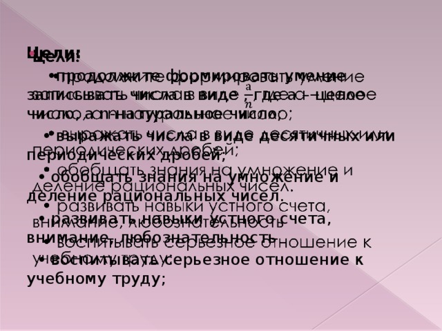 Цели:   • продолжите формировать умение записывать числа в виде , где а – целое число, а n-натуральное число; • выражать числа в виде десятичных или периодических дробей; • обобщать знания на умножение и деление рациональных чисел. • развивать навыки устного счета, внимание, любознательность • воспитывать серьезное отношение к учебному труду;