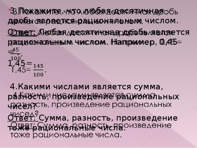 3.Покажите, что любая десятичная дробь является рациональным числом.   Ответ: Любая десятичная дробь является рациональным числом. Например, 0,45 = , 1,45=  4.Какими числами является сумма, разность, произведение рациональных чисел? Ответ: Сумма, разность, произведение тоже рациональные числа.