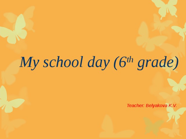 My school day (6 th grade) Teacher: Belyakova K.V.
