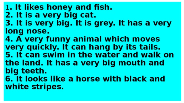 1 . It likes honey and fish.  2. It is a very big cat.  3. It is very big. It is grey. It has a very long nose.  4. A very funny animal which moves very quickly. It can hang by its tails.  5. It can swim in the water and walk on the land. It has a very big mouth and big teeth.  6. It looks like a horse with black and white stripes.