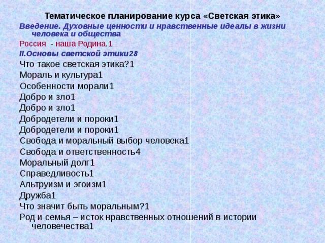 Тематическое планирование курса «Светская этика» Введение. Духовные ценности и нравственные идеалы в жизни человека и общества Россия - наша Родина.1 II. Основы светской этики28 Что такое светская этика?1 Мораль и культура1 Особенности морали1 Добро и зло1 Добро и зло1 Добродетели и пороки1 Добродетели и пороки1 Свобода и моральный выбор человека1 Свобода и ответственность4 Моральный долг1 Справедливость1 Альтруизм и эгоизм1 Дружба1 Что значит быть моральным?1 Род и семья – исток нравственных отношений в истории человечества1