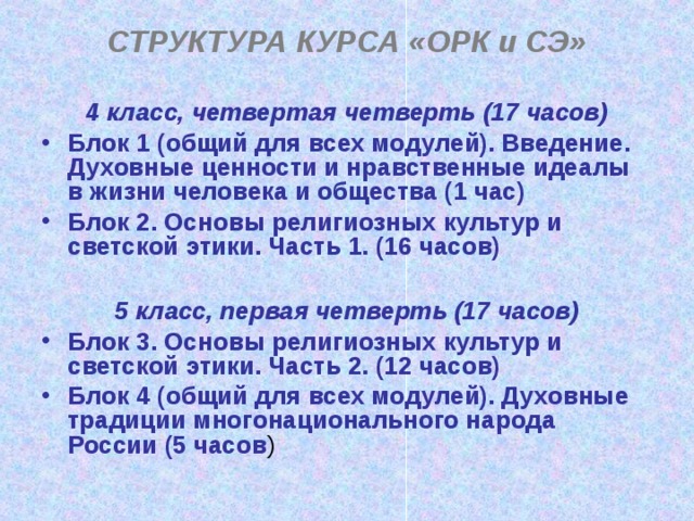 СТРУКТУРА КУРСА «ОРК и СЭ»  4 класс, четвертая четверть (17 часов) Блок 1 (общий для всех модулей). Введение. Духовные ценности и нравственные идеалы в жизни человека и общества (1 час) Блок 2. Основы религиозных культур и светской этики. Часть 1. (16 часов)  5 класс, первая четверть (17 часов)