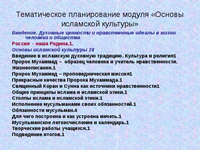 Тематическое планирование модуля «Основы исламской культуры» Введение. Духовные ценности и нравственные идеалы в жизни человека и общества Россия - наша Родина.1 . Основы исламской культуры 28 Введение в исламскую духовную традицию. Культура и религия1 Пророк Мухаммад – образец человека и учитель нравственности. Жизнеописание.1 Пророк Мухаммад – проповедническая миссия1 Прекрасные качества Пророка Мухаммада.1 Священный Коран и Сунна как источники нравственности1 Общие принципы ислама и исламской этики.1 Столпы ислама и исламской этики.1 Исполнение мусульманами своих обязанностей.1 Обязанности мусульман.4 Для чего построена и как устроена мечеть.1 Мусульманское летоисчисление и календарь.1 Творческие работы учащихся.1 Подведение итогов.1