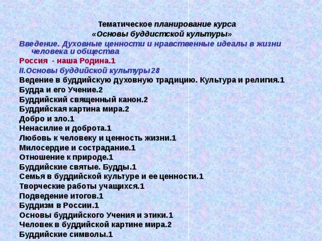 Тематическое планирование курса  «Основы буддистской культуры» Введение. Духовные ценности и нравственные идеалы в жизни человека и общества Россия - наша Родина. 1 II. Основы буддийской культуры 28 Ведение в буддийскую духовную традицию. Культура и религия. 1 Будда и его Учение.2 Буддийский священный канон.2 Буддийская картина мира.2 Добро и зло. 1 Ненасилие и доброта. 1 Любовь к человеку и ценность жизни. 1 Милосердие и сострадание. 1 Отношение к природе. 1 Буддийские святые. Будды. 1 Семья в буддийской культуре и ее ценности. 1 Творческие работы учащихся. 1 Подведение итогов. 1 Буддизм в России. 1 Основы буддийского Учения и этики. 1 Человек в буддийской картине мира.2 Буддийские символы. 1