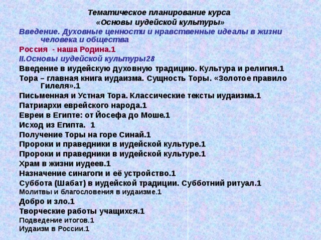 Тематическое планирование курса «Основы иудейской культуры» Введение. Духовные ценности и нравственные идеалы в жизни человека и общества Россия - наша Родина. 1 II. Основы иудейской культуры 28 Введение в иудейскую духовную традицию. Культура и религия.1 Тора – главная книга иудаизма. Сущность Торы. «Золотое правило Гилеля».1 Письменная и Устная Тора. Классические тексты иудаизма.1 Патриархи еврейского народа.1 Евреи в Египте: от Йосефа до Моше.1 Исход из Египта. 1 Получение Торы на горе Синай.1 Пророки и праведники в иудейской культуре.1 Пророки и праведники в иудейской культуре.1 Храм в жизни иудеев.1 Назначение синагоги и её устройство.1 Суббота (Шабат) в иудейской традиции. Субботний ритуал.1 Молитвы и благословения в иудаизме.1 Добро и зло.1 Творческие работы учащихся.1 Подведение итогов.1 Иудаизм в России.1