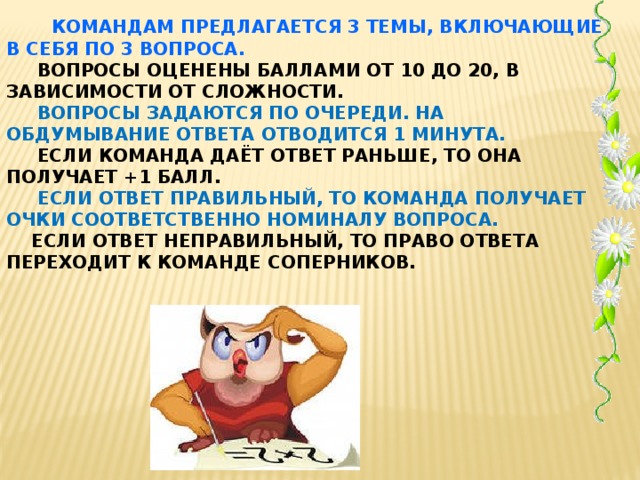 КОМАНДАМ ПРЕДЛАГАЕТСЯ 3 ТЕМЫ, ВКЛЮЧАЮЩИЕ В СЕБЯ ПО 3 ВОПРОСА.  ВОПРОСЫ ОЦЕНЕНЫ БАЛЛАМИ ОТ 10 ДО 20, В ЗАВИСИМОСТИ ОТ СЛОЖНОСТИ.  ВОПРОСЫ ЗАДАЮТСЯ ПО ОЧЕРЕДИ. НА ОБДУМЫВАНИЕ ОТВЕТА ОТВОДИТСЯ 1 МИНУТА.  ЕСЛИ КОМАНДА ДАЁТ ОТВЕТ РАНЬШЕ, ТО ОНА ПОЛУЧАЕТ +1 БАЛЛ.   ЕСЛИ ОТВЕТ ПРАВИЛЬНЫЙ, ТО КОМАНДА ПОЛУЧАЕТ ОЧКИ СООТВЕТСТВЕННО НОМИНАЛУ ВОПРОСА.  ЕСЛИ ОТВЕТ НЕПРАВИЛЬНЫЙ, ТО ПРАВО ОТВЕТА ПЕРЕХОДИТ К КОМАНДЕ СОПЕРНИКОВ.