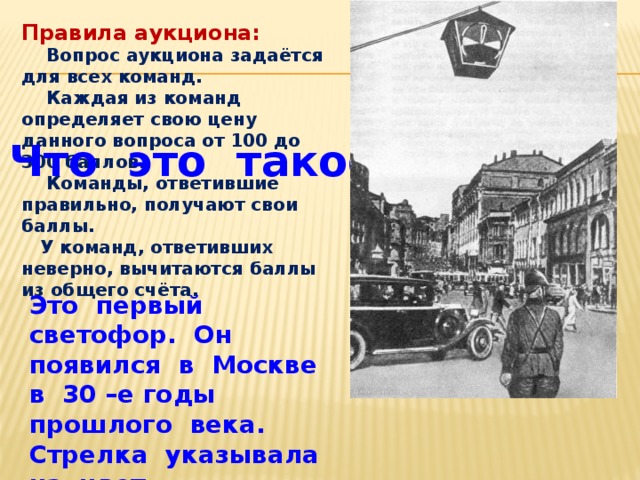 Правила аукциона:  Вопрос аукциона задаётся для всех команд.  Каждая из команд определяет свою цену данного вопроса от 100 до 300 баллов.  Команды, ответившие правильно, получают свои баллы.  У команд, ответивших неверно, вычитаются баллы из общего счёта. Что это такое? Это первый светофор. Он появился в Москве в 30 –е годы прошлого века. Стрелка указывала на цвет.