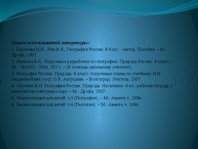 Список использованной литературы : 1. Баринова И.И., Ром В.Я., География России. 8-9 кл.: - метод. Пособие. – М.: Дрофа, 1997. 2. Жижина Е.А. Поурочные разработки по географии: Природа России: 8 класс. – М.: «ВАКО», 2004, 352 с. – (В помощь школьному учителю). 3. География России. Природа. 8 класс: поурочные планы по учебнику И.И. Бариновой/авт.-сост. О.В. Антушева. – Волгоград: Учитель, 2007. 4. Сиротин В.И. География России. Природа. Население. 8 кл.: рабочая тетрадь с комплектом контурных карт. – М.: Дрофа, 2007. 5. Энциклопедия для детей: т.3 (География). – М.: Аванта +, 1994. 6. Энциклопедия для детей: т.4 (Геология). – М.: Аванта +, 1994.