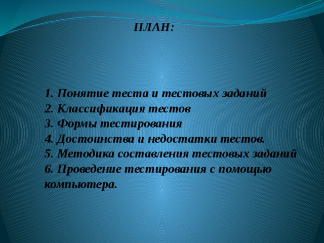 ПЛАН: 1. Понятие теста и тестовых заданий  2. Классификация тестов  3. Формы тестирования  4. Достоинства и недостатки тестов.  5. Методика составления тестовых заданий  6. Проведение тестирования с помощью компьютера. 