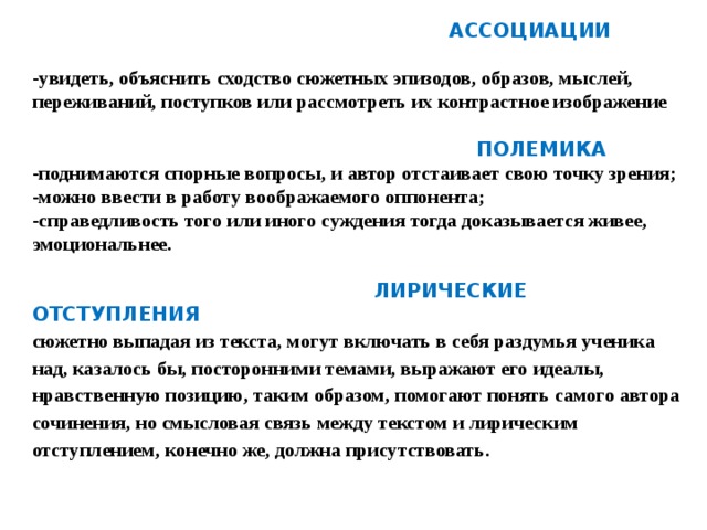 АССОЦИАЦИИ  -увидеть, объяснить сходство сюжетных эпизодов, образов, мыслей, переживаний, поступков или рассмотреть их контрастное изображение   ПОЛЕМИКА -поднимаются спорные вопросы, и автор отстаивает свою точку зрения; -можно ввести в работу воображаемого оппонента; -справедливость того или иного суждения тогда доказывается живее, эмоциональнее.   ЛИРИЧЕСКИЕ ОТСТУПЛЕНИЯ сюжетно выпадая из текста, могут включать в себя раздумья ученика над, казалось бы, посторонними темами, выражают его идеалы, нравственную позицию, таким образом, помогают понять самого автора сочинения, но смысловая связь между текстом и лирическим отступлением, конечно же, должна присутствовать.